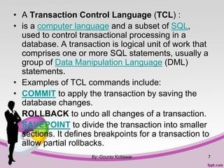 • A Transaction Control Language (TCL) :
• is a computer language and a subset of SQL,
used to control transactional processing in a
database. A transaction is logical unit of work that
comprises one or more SQL statements, usually a
group of Data Manipulation Language (DML)
statements.
• Examples of TCL commands include:
• COMMIT to apply the transaction by saving the
database changes.
• ROLLBACK to undo all changes of a transaction.
• SAVEPOINT to divide the transaction into smaller
sections. It defines breakpoints for a transaction to
allow partial rollbacks.
By:-Gourav Kottawar 7
 