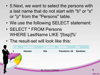 • 5.Next, we want to select the persons with
a last name that do not start with "b" or "s"
or "p" from the "Persons" table.
• We use the following SELECT statement:
• SELECT * FROM Persons
WHERE LastName LIKE '[!bsp]%'
• The result-set will look like this:
By:-Gourav Kottawar 78
P_Id LastName FirstName Address City
1 Hansen Ola Timoteivn 10 Sandnes
 
