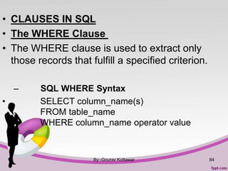 • CLAUSES IN SQL
• The WHERE Clause
• The WHERE clause is used to extract only
those records that fulfill a specified criterion.
– SQL WHERE Syntax
• SELECT column_name(s)
FROM table_name
WHERE column_name operator value
By:-Gourav Kottawar 84
 