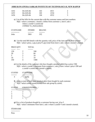 SHRI RAWATPURA SARKAR INSTITUTE OF TECHNOLOGY-II, NEW RAIPUR
1452 04-JAN-06 103 4531 2
1453 04-JAN-06 102 2334 3
1454 04-JAN-06 104 4532 3
c) List all the bills for the current date with the customer names and item numbers
SQL> select c.custname, i.itemid, s.billno from customer c, item I, sale s
where c.custid=s.custid and
s.billdate=to_char(sysdate);
CUSTNAME ITEMID BILLNO
------------- --------- ---------
John 5001 332
d) List the total Bill details with the quantity sold, price of the item and the final amount
SQL> select i.price, s.qty,(i.price*s.qty) total from item I, sale s where i.itemid=s.itemid;
PRICE QTY TOTAL
------- ----- --------
120 2 240
20 3 60
5 2 10
10 1 10
350 4 1400
e) List the details of the customer who have bought a product which has a price>200
SQL> select c.custid, c.custname from customer c, sale s, item i where i.price>200 and
c.custid=s.custid and i.itemid=s.itemid;
CUSTID CUSTNAME
--------- --------------
4 duffy
f) Give a count of how many products have been bought by each customer
SQL> select custid, count(itemid) from sale group by custid;
CUSTID COUNT(ITEMID)
---------- ---------------------
1 2
3 1
4 1
5 1
g) Give a list of products bought by a customer having cust_id as 5
SQL> select i.itemname from item i, sale s where s.custid=5 and i.itemid-s.itemid;
ITEMNAME
--------------
Pens
10
 