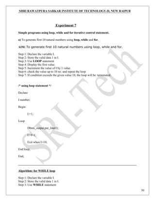 SHRI RAWATPURA SARKAR INSTITUTE OF TECHNOLOGY-II, NEW RAIPUR
Experiment 7
Simple programs using loop, while and for iterative control statement.
a) To generate first 10 natural numbers using loop, while and for.
AIM: To generate first 10 natural numbers using loop, while and for.
Step 1: Declare the variable I.
Step 2: Store the valid data 1 in I.
Step 3: Use LOOP statement
Step 4: Display the first value.
Step 5: Increment the value of I by 1 value.
Step 6: check the value up to 10 no. and repeat the loop
Step 7: If condition exceeds the given value 10, the loop will be terminated.
/* using loop statement */
Declare
I number;
Begin
I:=1;
Loop
Dbms_output.put_line(I);
I:=I+1;
Exit when I>10;
End loop;
End;
Algorithm: for WHILE loop
Step 1: Declare the variable I.
Step 2: Store the valid data 1 in I.
Step 3: Use WHILE statement
30
 