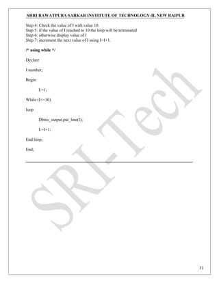 SHRI RAWATPURA SARKAR INSTITUTE OF TECHNOLOGY-II, NEW RAIPUR
Step 4: Check the value of I with value 10.
Step 5: if the value of I reached to 10 the loop will be terminated
Step 6: otherwise display value of I
Step 7: increment the next value of I using I=I+1.
/* using while */
Declare
I number;
Begin
I:=1;
While (I<=10)
loop
Dbms_output.put_line(I);
I:=I+1;
End loop;
End;
31
 