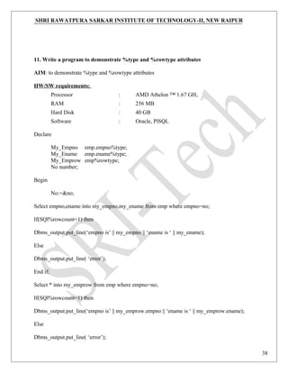 SHRI RAWATPURA SARKAR INSTITUTE OF TECHNOLOGY-II, NEW RAIPUR
11. Write a program to demonstrate %type and %rowtype attributes
AIM: to demonstrate %type and %rowtype attributes
HW/SW requirements:
Processor : AMD Athelon ™ 1.67 GHz
RAM : 256 MB
Hard Disk : 40 GB
Software : Oracle, PlSQL
Declare
My_Empno emp.empno%type;
My_Ename emp.ename%type;
My_Emprow emp%rowtype;
No number;
Begin
No:=&no;
Select empno,ename into my_empno,my_ename from emp where empno=no;
If(SQl%rowcount=1) then
Dbms_output.put_line(‘empno is’ || my_empno || ‘ename is ‘ || my_ename);
Else
Dbms_output.put_line( ‘error’);
End if;
Select * into my_emprow from emp where empno=no;
If(SQl%rowcount=1) then
Dbms_output.put_line(‘empno is’ || my_emprow.empno || ‘ename is ‘ || my_emprow.ename);
Else
Dbms_output.put_line( ‘error’);
38
 