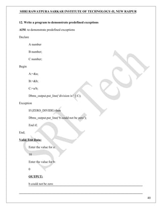 SHRI RAWATPURA SARKAR INSTITUTE OF TECHNOLOGY-II, NEW RAIPUR
12. Write a program to demonstrate predefined exceptions
AIM: to demonstrate predefined exceptions
Declare
A number
B number;
C number;
Begin
A:=&a;
B:=&b;
C:=a/b;
Dbms_output.put_line(‘division is ‘ || C);
Exception
If (ZERO_DIVIDE) then
Dbms_output.put_line(‘b could not be zero’);
End if;
End;
Valid Test Data:
Enter the value for a:
10
Enter the value for b:
0
OUTPUT:
b could not be zero
40
 