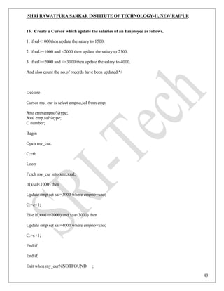 SHRI RAWATPURA SARKAR INSTITUTE OF TECHNOLOGY-II, NEW RAIPUR
15. Create a Cursor which update the salaries of an Employee as follows.
1. if sal<1000then update the salary to 1500.
2. if sal>=1000 and <2000 then update the salary to 2500.
3. if sal>=2000 and <=3000 then update the salary to 4000.
And also count the no.of records have been updated.*/
Declare
Cursor my_cur is select empno,sal from emp;
Xno emp.empno%type;
Xsal emp.sal%type;
C number;
Begin
Open my_cur;
C:=0;
Loop
Fetch my_cur into xno,xsal;
If(xsal<1000) then
Update emp set sal=3000 where empno=xno;
C:=c+1;
Else if(xsal>=2000) and xsa<3000) then
Update emp set sal=4000 where empno=xno;
C:=c+1;
End if;
End if;
Exit when my_cur%NOTFOUND ;
43
 