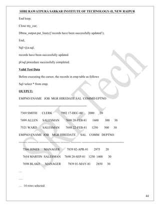 SHRI RAWATPURA SARKAR INSTITUTE OF TECHNOLOGY-II, NEW RAIPUR
End loop;
Close my_cur;
Dbma_output.put_line(c||’records have been successfully updated’);
End;
Sql>@a.sql;
records have been successfully updated
pl/sql procedure successfully completed.
Valid Test Data
Before executing the cursor, the records in emp table as follows
Sql>select * from emp;
OUTPUT:
EMPNO ENAME JOB MGR HIREDATE SAL COMMD EPTNO
-----------------------------------------------------------------
7369 SMITH CLERK 7902 17-DEC-80 2000 20
7499 ALLEN SALESMAN 7698 20-FEB-81 1600 300 30
7521 WARD SALESMAN 7698 22-FEB-81 1250 500 30
EMPNO ENAME JOB MGR HIREDATE SAL COMM DEPTNO
-------- ---------- --------- ---------- --------- ---------- ----------------------------------------
7566 JONES MANAGER 7839 02-APR-81 2975 20
7654 MARTIN SALESMAN 7698 28-SEP-81 1250 1400 30
7698 BLAKE MANAGER 7839 01-MAY-81 2850 30
…
….
… 14 rows selected.
44
 