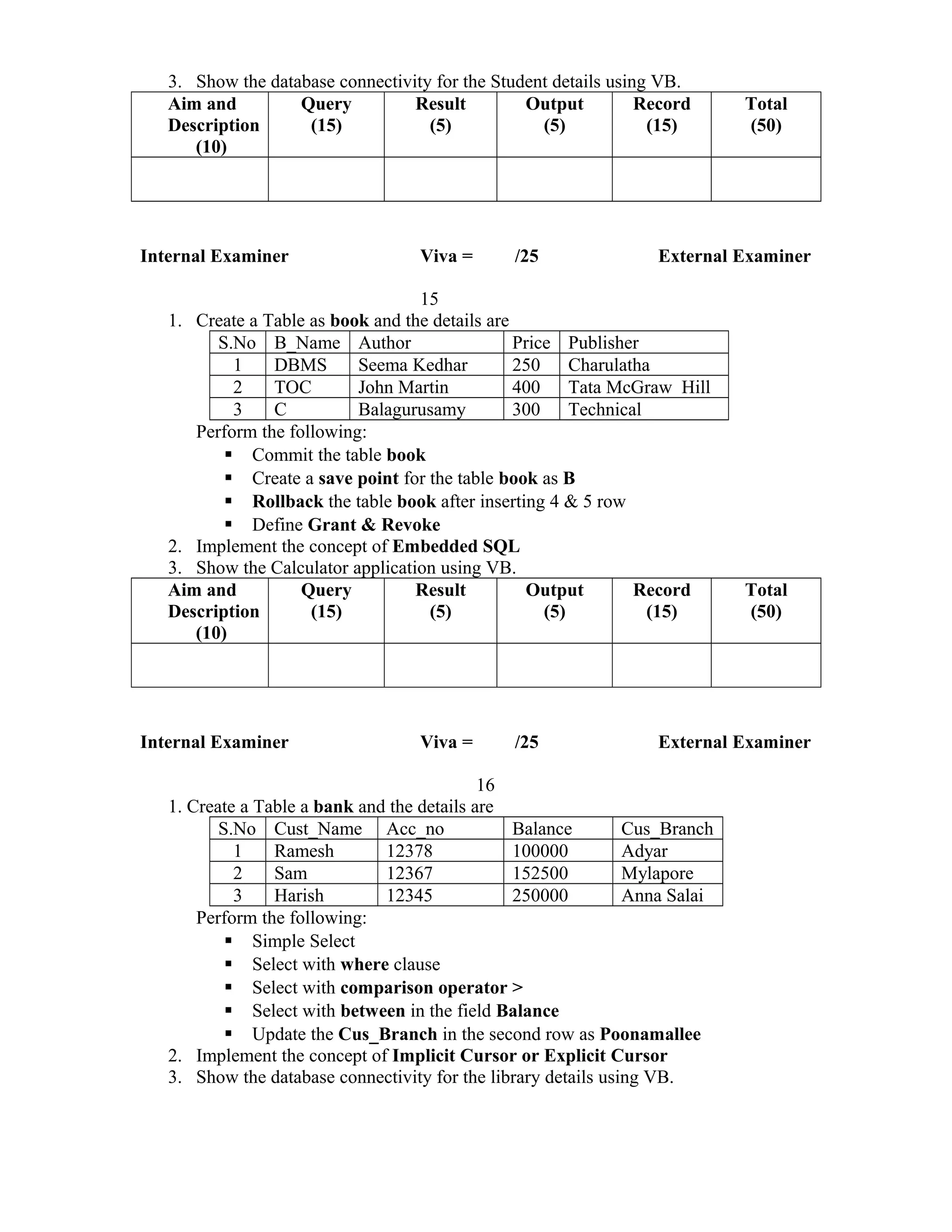 3. Show the database connectivity for the Student details using VB.
Aim and
Description
(10)
Query
(15)
Result
(5)
Output
(5)
Record
(15)
Total
(50)
Internal Examiner Viva = /25 External Examiner
15
1. Create a Table as book and the details are
S.No B_Name Author Price Publisher
1 DBMS Seema Kedhar 250 Charulatha
2 TOC John Martin 400 Tata McGraw Hill
3 C Balagurusamy 300 Technical
Perform the following:
 Commit the table book
 Create a save point for the table book as B
 Rollback the table book after inserting 4 & 5 row
 Define Grant & Revoke
2. Implement the concept of Embedded SQL
3. Show the Calculator application using VB.
Aim and
Description
(10)
Query
(15)
Result
(5)
Output
(5)
Record
(15)
Total
(50)
Internal Examiner Viva = /25 External Examiner
16
1. Create a Table a bank and the details are
S.No Cust_Name Acc_no Balance Cus_Branch
1 Ramesh 12378 100000 Adyar
2 Sam 12367 152500 Mylapore
3 Harish 12345 250000 Anna Salai
Perform the following:
 Simple Select
 Select with where clause
 Select with comparison operator >
 Select with between in the field Balance
 Update the Cus_Branch in the second row as Poonamallee
2. Implement the concept of Implicit Cursor or Explicit Cursor
3. Show the database connectivity for the library details using VB.
 