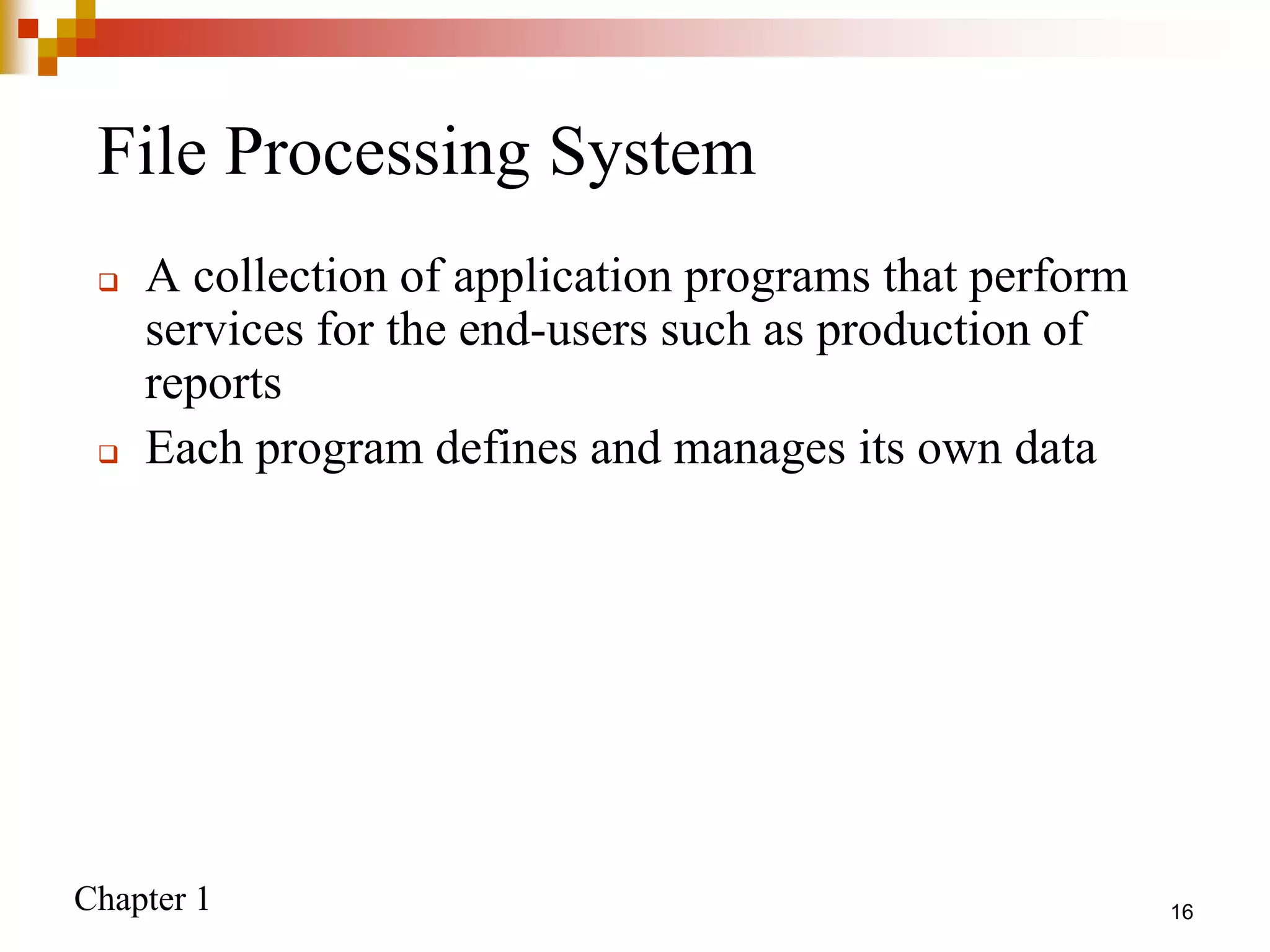 Chapter 1 16
File Processing System
 A collection of application programs that perform
services for the end-users such as production of
reports
 Each program defines and manages its own data
 