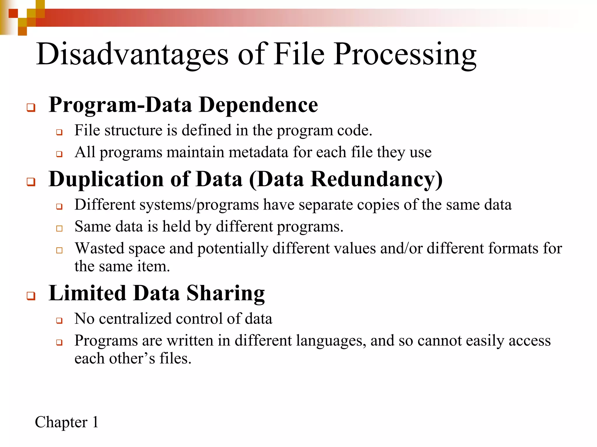 Chapter 1
Disadvantages of File Processing
 Program-Data Dependence
 File structure is defined in the program code.
 All programs maintain metadata for each file they use
 Duplication of Data (Data Redundancy)
 Different systems/programs have separate copies of the same data
 Same data is held by different programs.
 Wasted space and potentially different values and/or different formats for
the same item.
 Limited Data Sharing
 No centralized control of data
 Programs are written in different languages, and so cannot easily access
each other’s files.
 
