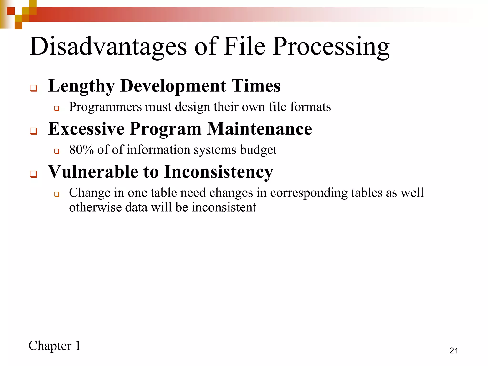 Chapter 1
Disadvantages of File Processing
 Lengthy Development Times
 Programmers must design their own file formats
 Excessive Program Maintenance
 80% of of information systems budget
 Vulnerable to Inconsistency
 Change in one table need changes in corresponding tables as well
otherwise data will be inconsistent
21
 