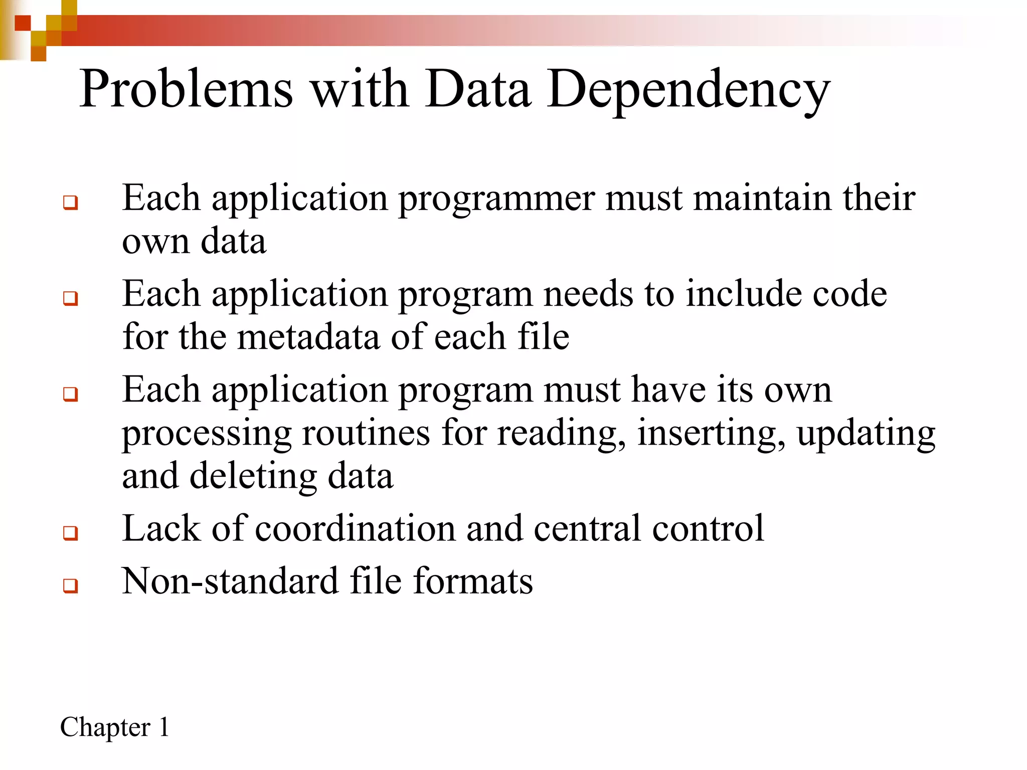 Chapter 1
Problems with Data Dependency
 Each application programmer must maintain their
own data
 Each application program needs to include code
for the metadata of each file
 Each application program must have its own
processing routines for reading, inserting, updating
and deleting data
 Lack of coordination and central control
 Non-standard file formats
 