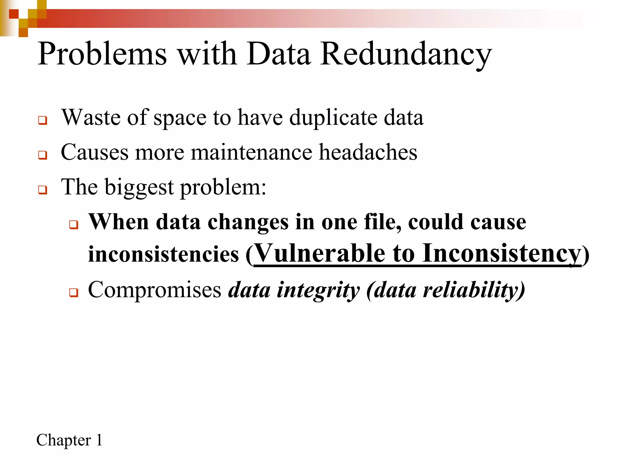 Chapter 1
Problems with Data Redundancy
 Waste of space to have duplicate data
 Causes more maintenance headaches
 The biggest problem:
 When data changes in one file, could cause
inconsistencies (Vulnerable to Inconsistency)
 Compromises data integrity (data reliability)
 