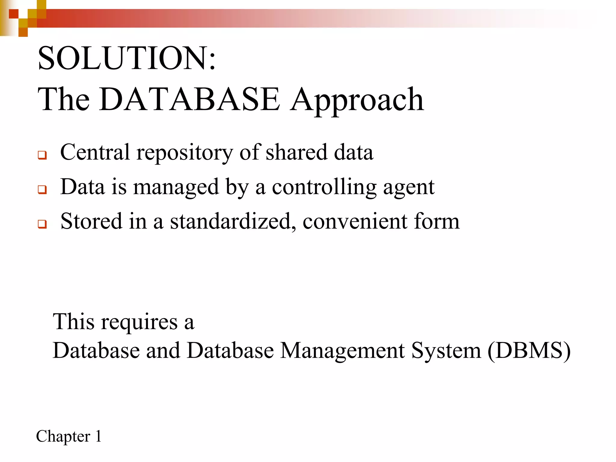 Chapter 1
SOLUTION:
The DATABASE Approach
 Central repository of shared data
 Data is managed by a controlling agent
 Stored in a standardized, convenient form
This requires a
Database and Database Management System (DBMS)
 