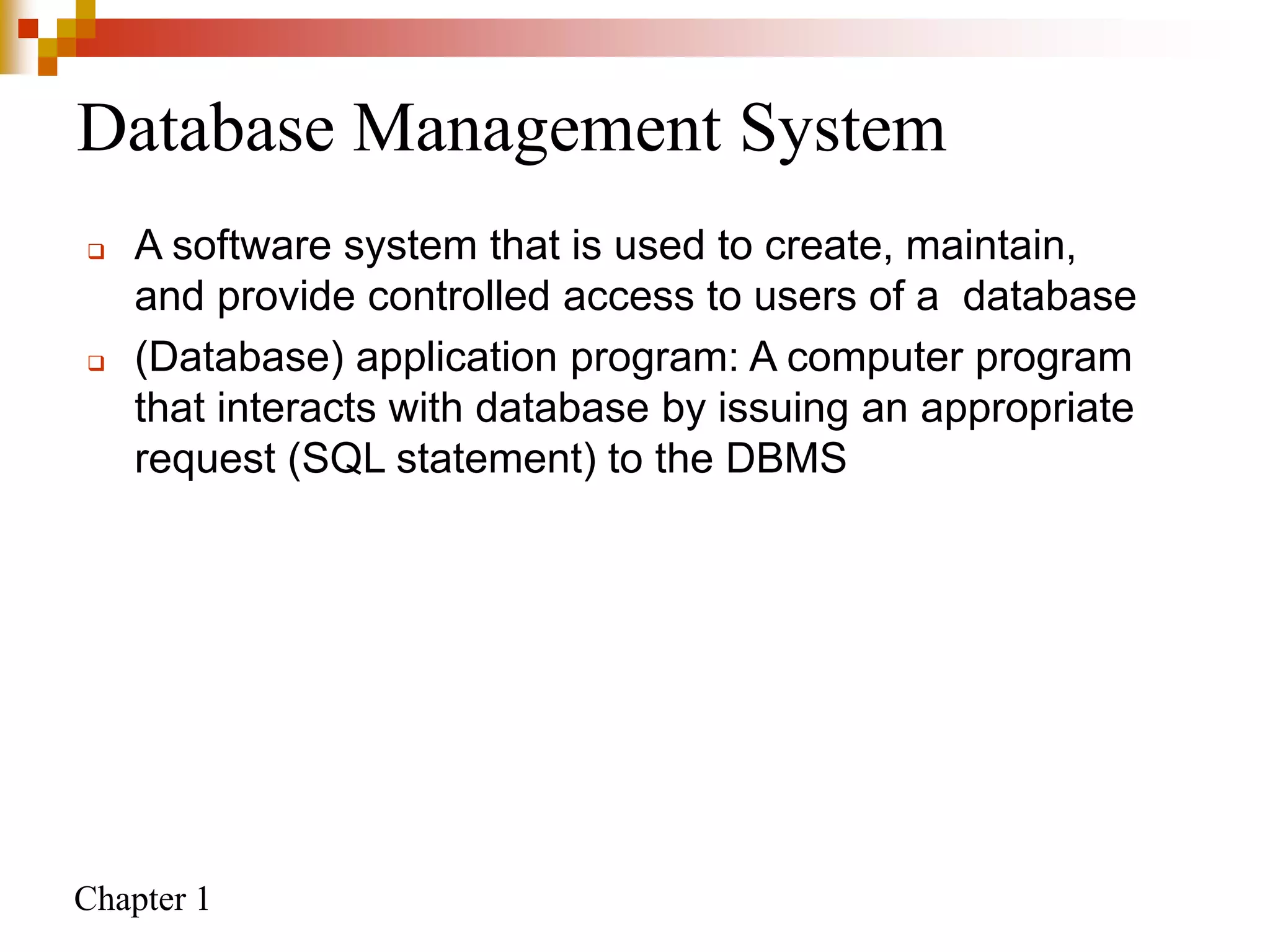 Chapter 1
Database Management System
 A software system that is used to create, maintain,
and provide controlled access to users of a database
 (Database) application program: A computer program
that interacts with database by issuing an appropriate
request (SQL statement) to the DBMS
 