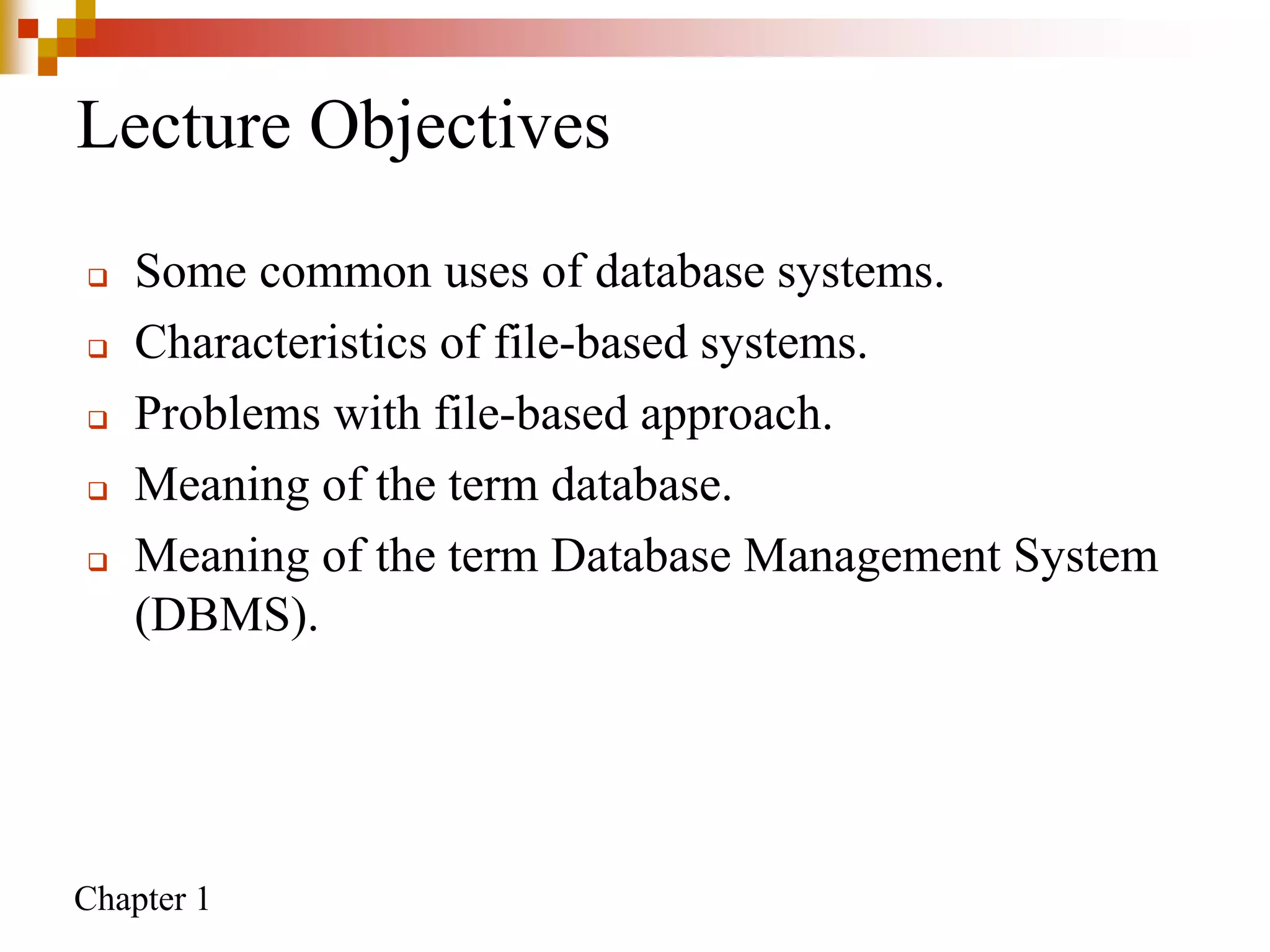 Chapter 1
Lecture Objectives
 Some common uses of database systems.
 Characteristics of file-based systems.
 Problems with file-based approach.
 Meaning of the term database.
 Meaning of the term Database Management System
(DBMS).
 
