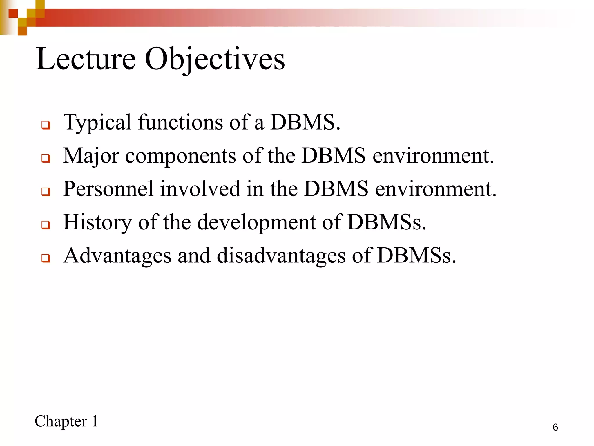 Chapter 1 6
Lecture Objectives
 Typical functions of a DBMS.
 Major components of the DBMS environment.
 Personnel involved in the DBMS environment.
 History of the development of DBMSs.
 Advantages and disadvantages of DBMSs.
 