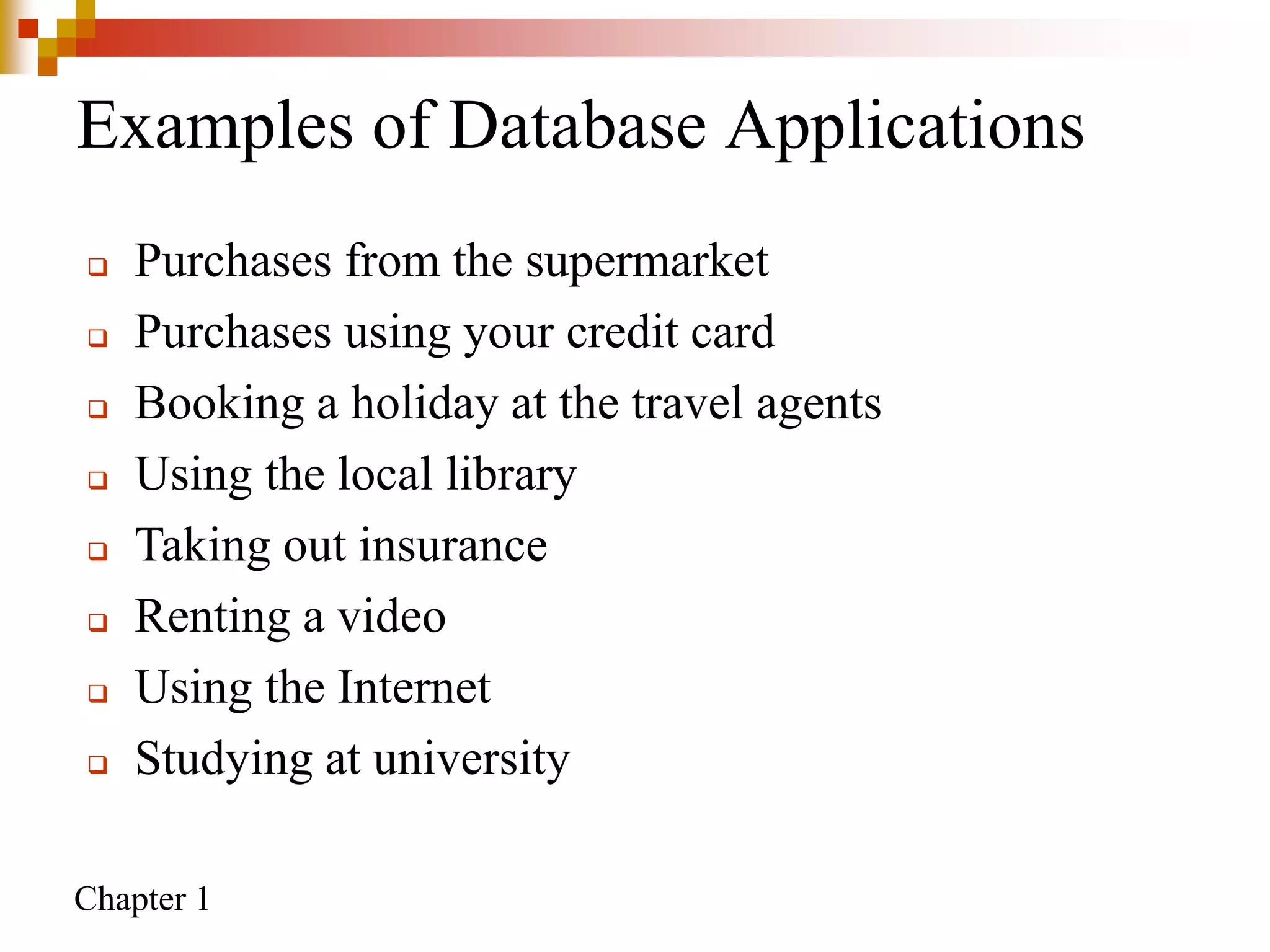 Chapter 1
Examples of Database Applications
 Purchases from the supermarket
 Purchases using your credit card
 Booking a holiday at the travel agents
 Using the local library
 Taking out insurance
 Renting a video
 Using the Internet
 Studying at university
 