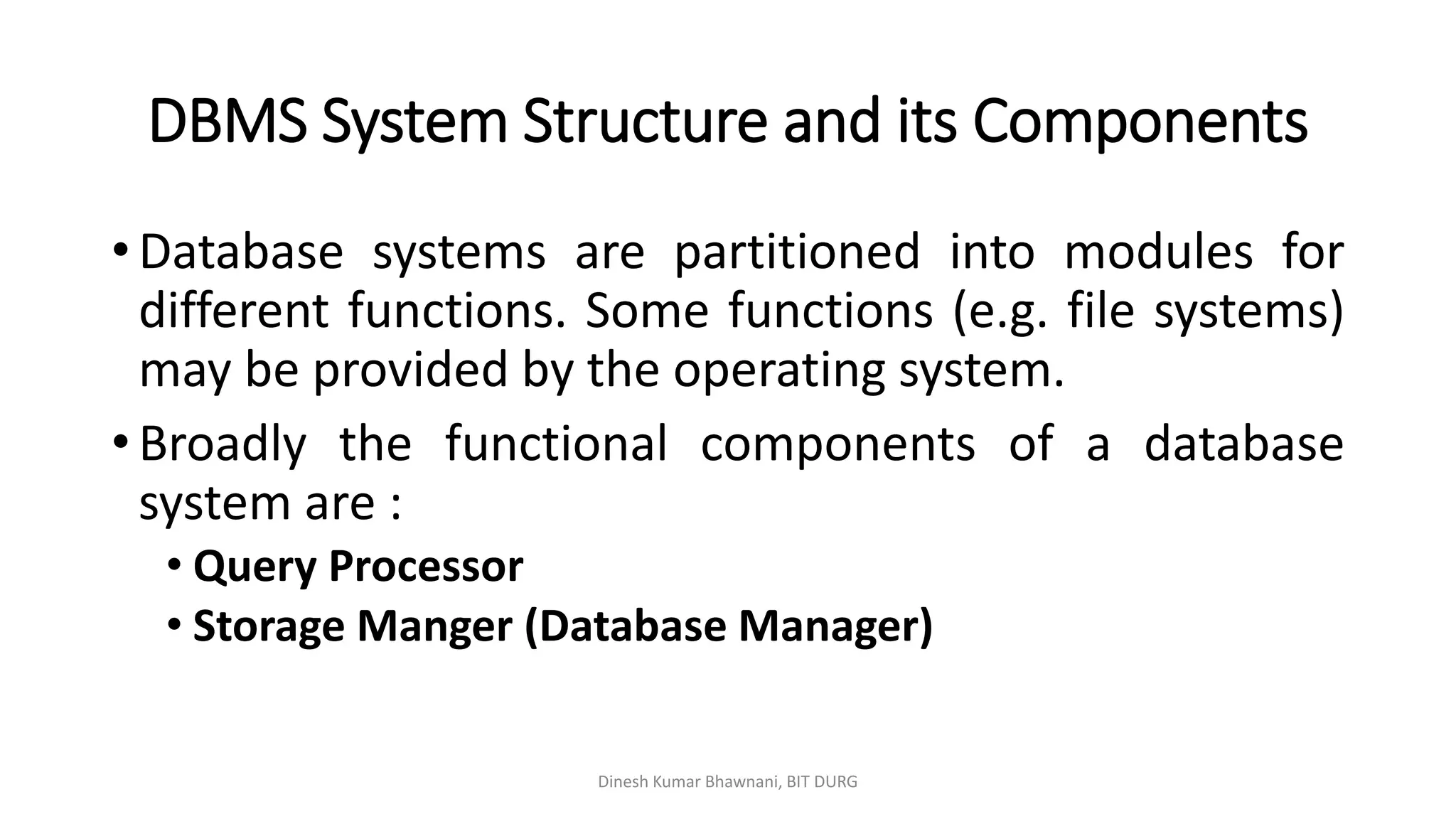 DBMS System Structure and its Components
• Database systems are partitioned into modules for
different functions. Some functions (e.g. file systems)
may be provided by the operating system.
• Broadly the functional components of a database
system are :
• Query Processor
• Storage Manger (Database Manager)
Dinesh Kumar Bhawnani, BIT DURG
 