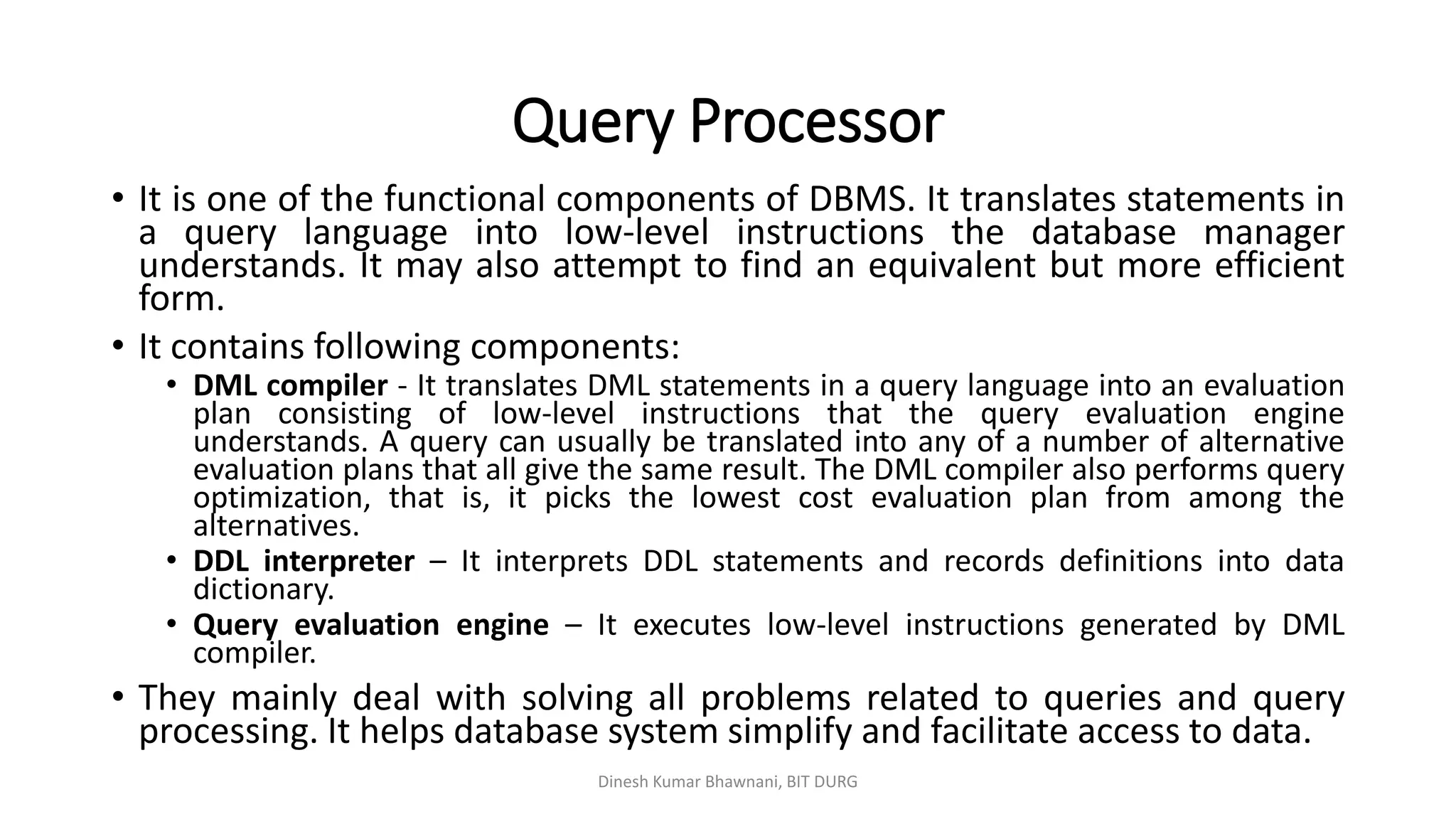 Query Processor
• It is one of the functional components of DBMS. It translates statements in
a query language into low-level instructions the database manager
understands. It may also attempt to find an equivalent but more efficient
form.
• It contains following components:
• DML compiler - It translates DML statements in a query language into an evaluation
plan consisting of low-level instructions that the query evaluation engine
understands. A query can usually be translated into any of a number of alternative
evaluation plans that all give the same result. The DML compiler also performs query
optimization, that is, it picks the lowest cost evaluation plan from among the
alternatives.
• DDL interpreter – It interprets DDL statements and records definitions into data
dictionary.
• Query evaluation engine – It executes low-level instructions generated by DML
compiler.
• They mainly deal with solving all problems related to queries and query
processing. It helps database system simplify and facilitate access to data.
Dinesh Kumar Bhawnani, BIT DURG
 
