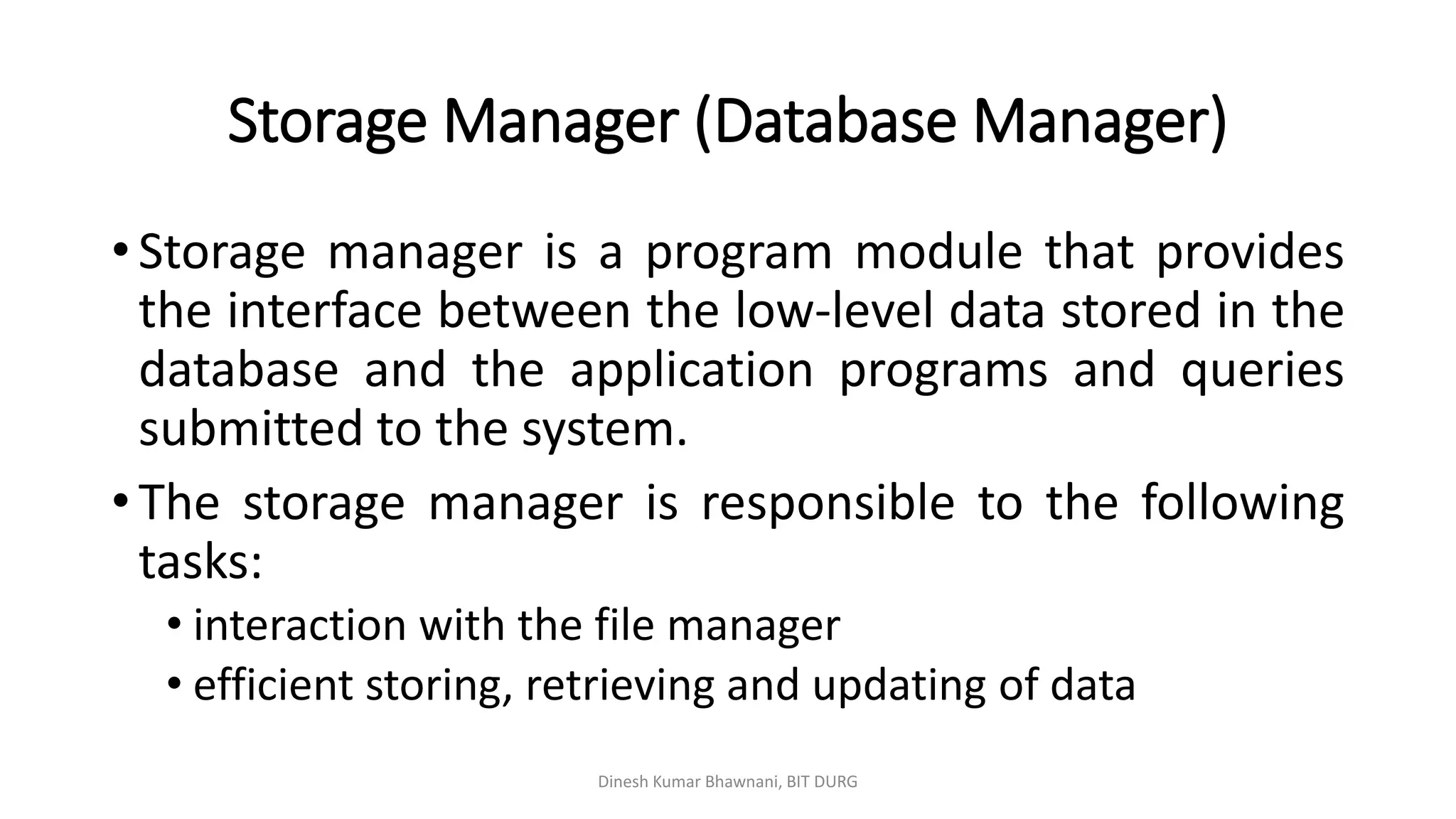 Storage Manager (Database Manager)
Dinesh Kumar Bhawnani, BIT DURG
• Storage manager is a program module that provides
the interface between the low-level data stored in the
database and the application programs and queries
submitted to the system.
• The storage manager is responsible to the following
tasks:
• interaction with the file manager
• efficient storing, retrieving and updating of data
 
