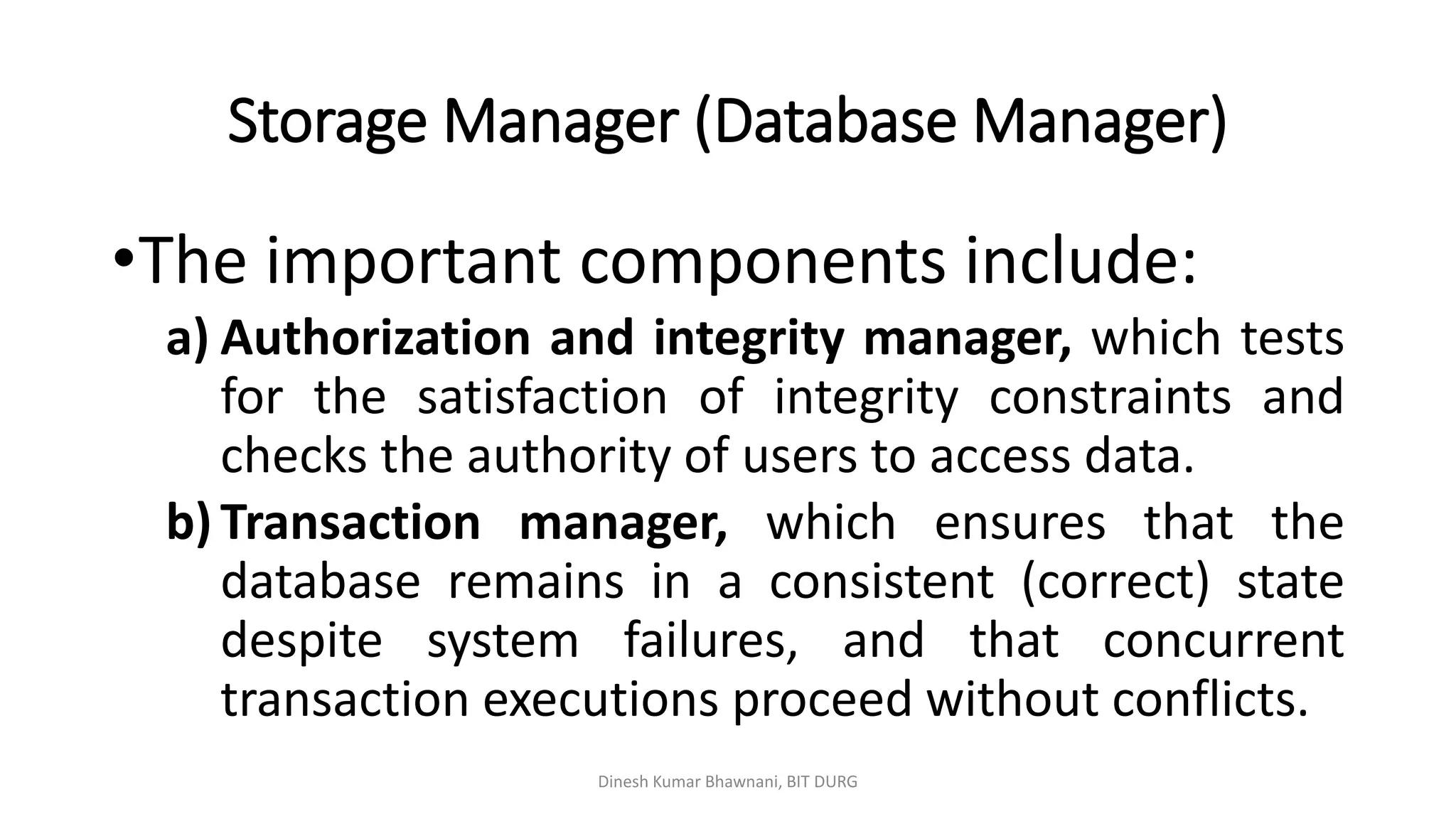 Storage Manager (Database Manager)
Dinesh Kumar Bhawnani, BIT DURG
•The important components include:
a) Authorization and integrity manager, which tests
for the satisfaction of integrity constraints and
checks the authority of users to access data.
b) Transaction manager, which ensures that the
database remains in a consistent (correct) state
despite system failures, and that concurrent
transaction executions proceed without conflicts.
 