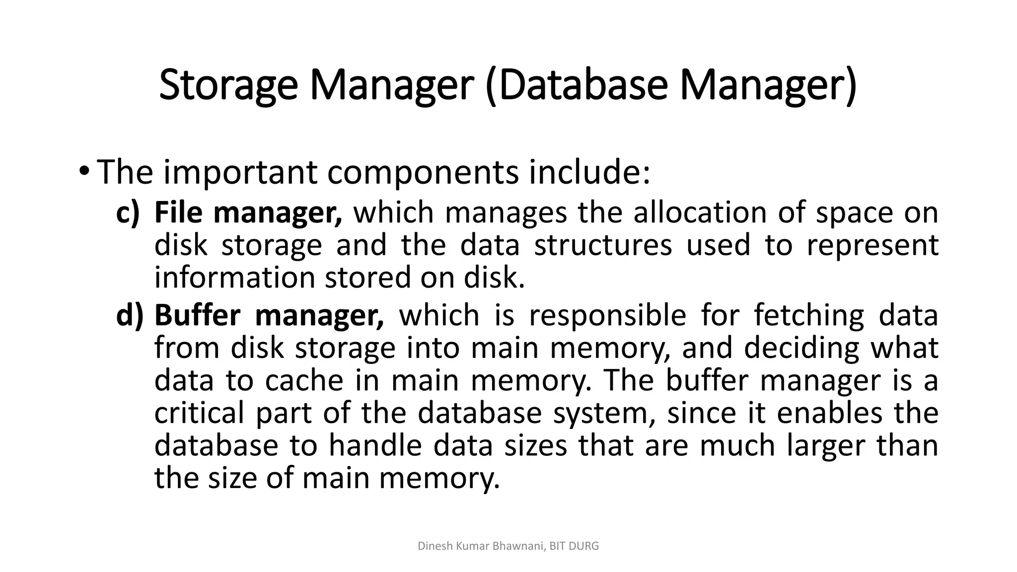 Storage Manager (Database Manager)
Dinesh Kumar Bhawnani, BIT DURG
• The important components include:
c) File manager, which manages the allocation of space on
disk storage and the data structures used to represent
information stored on disk.
d) Buffer manager, which is responsible for fetching data
from disk storage into main memory, and deciding what
data to cache in main memory. The buffer manager is a
critical part of the database system, since it enables the
database to handle data sizes that are much larger than
the size of main memory.
 