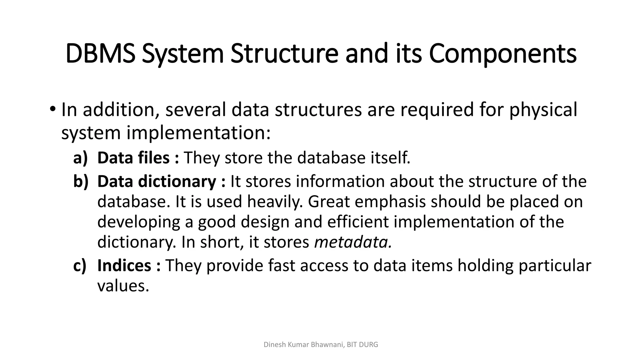 DBMS System Structure and its Components
Dinesh Kumar Bhawnani, BIT DURG
• In addition, several data structures are required for physical
system implementation:
a) Data files : They store the database itself.
b) Data dictionary : It stores information about the structure of the
database. It is used heavily. Great emphasis should be placed on
developing a good design and efficient implementation of the
dictionary. In short, it stores metadata.
c) Indices : They provide fast access to data items holding particular
values.
 