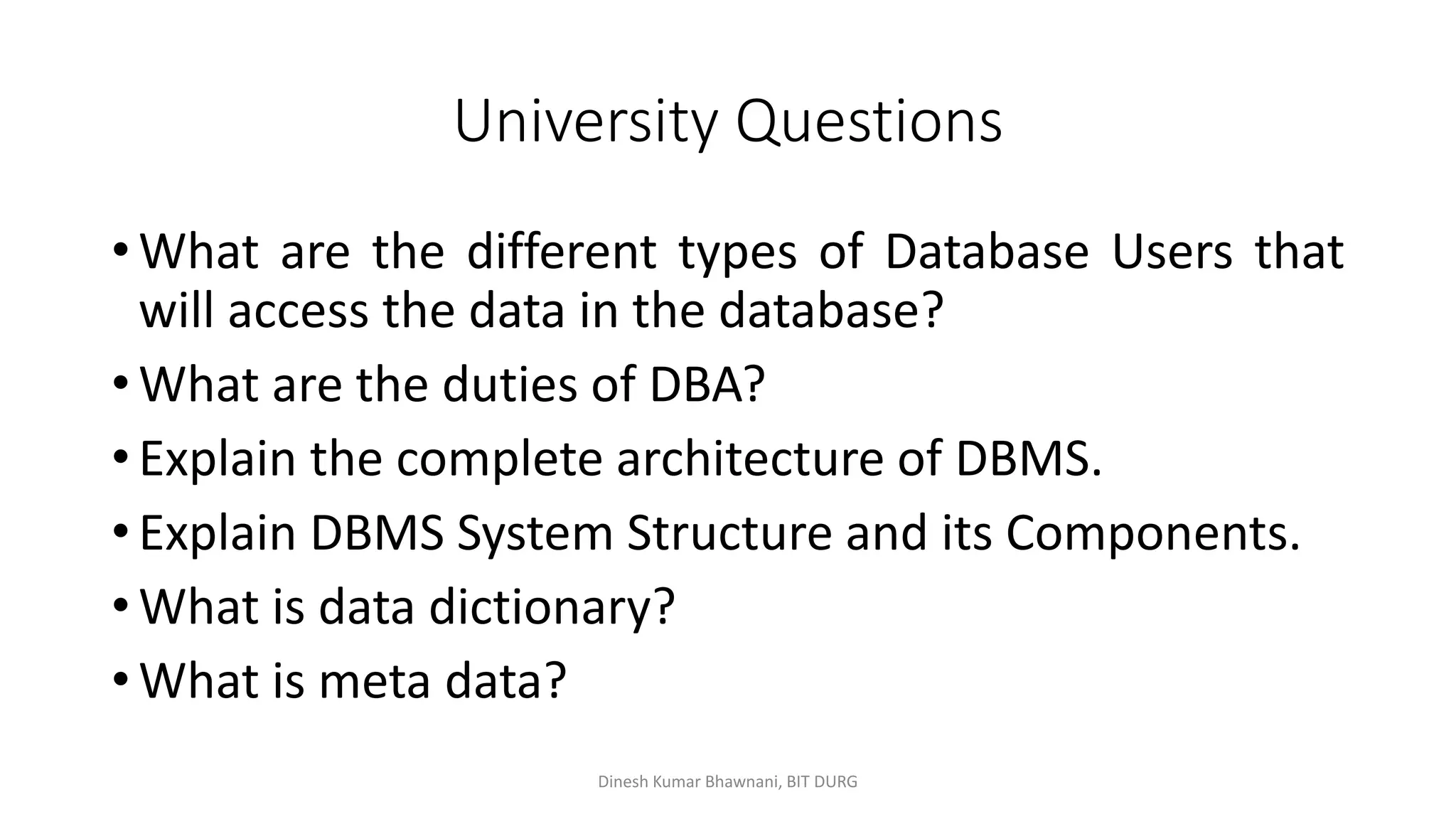 University Questions
• What are the different types of Database Users that
will access the data in the database?
• What are the duties of DBA?
• Explain the complete architecture of DBMS.
• Explain DBMS System Structure and its Components.
• What is data dictionary?
• What is meta data?
Dinesh Kumar Bhawnani, BIT DURG
 