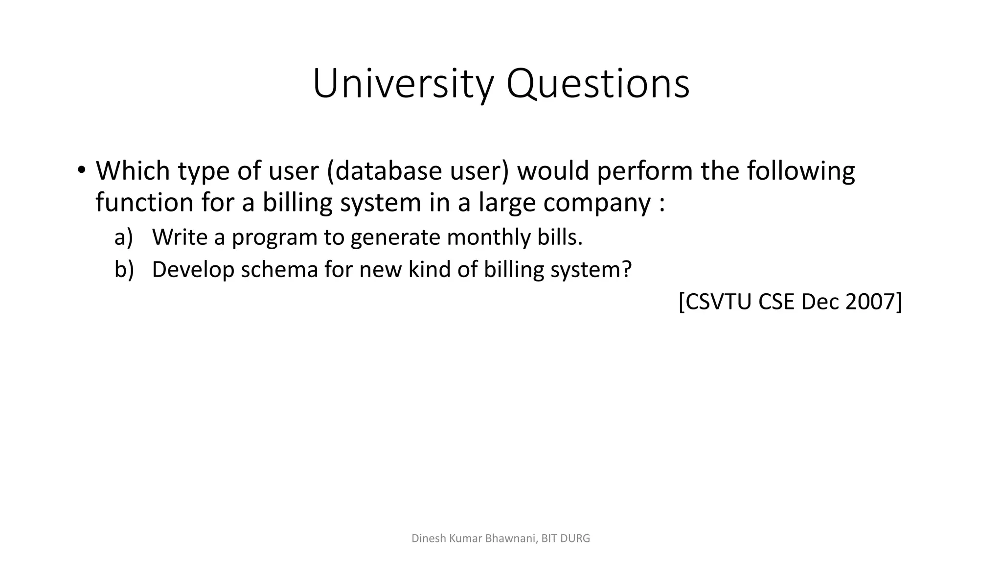 University Questions
• Which type of user (database user) would perform the following
function for a billing system in a large company :
a) Write a program to generate monthly bills.
b) Develop schema for new kind of billing system?
[CSVTU CSE Dec 2007]
Dinesh Kumar Bhawnani, BIT DURG
 