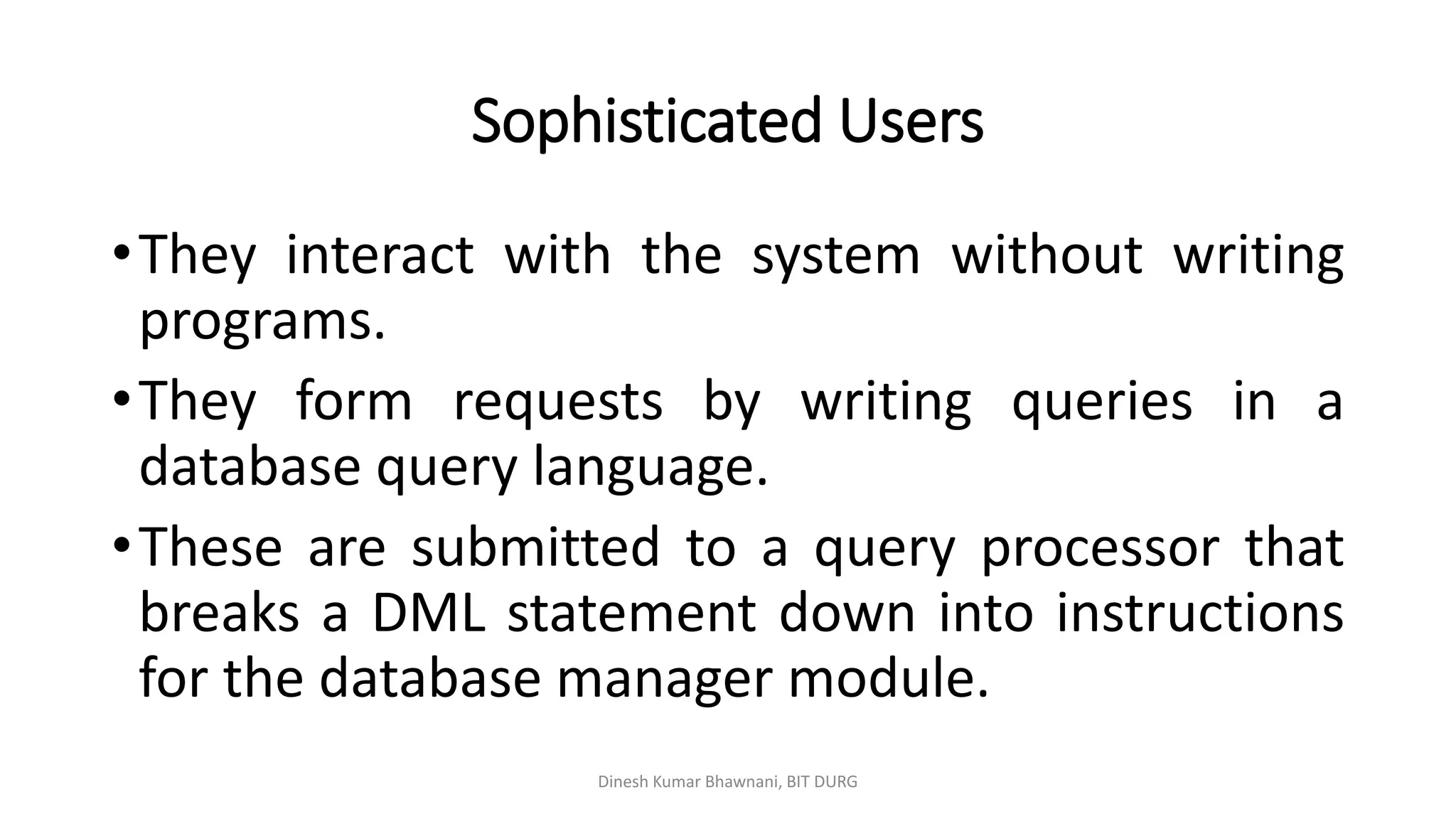 Sophisticated Users
Dinesh Kumar Bhawnani, BIT DURG
•They interact with the system without writing
programs.
•They form requests by writing queries in a
database query language.
•These are submitted to a query processor that
breaks a DML statement down into instructions
for the database manager module.
 