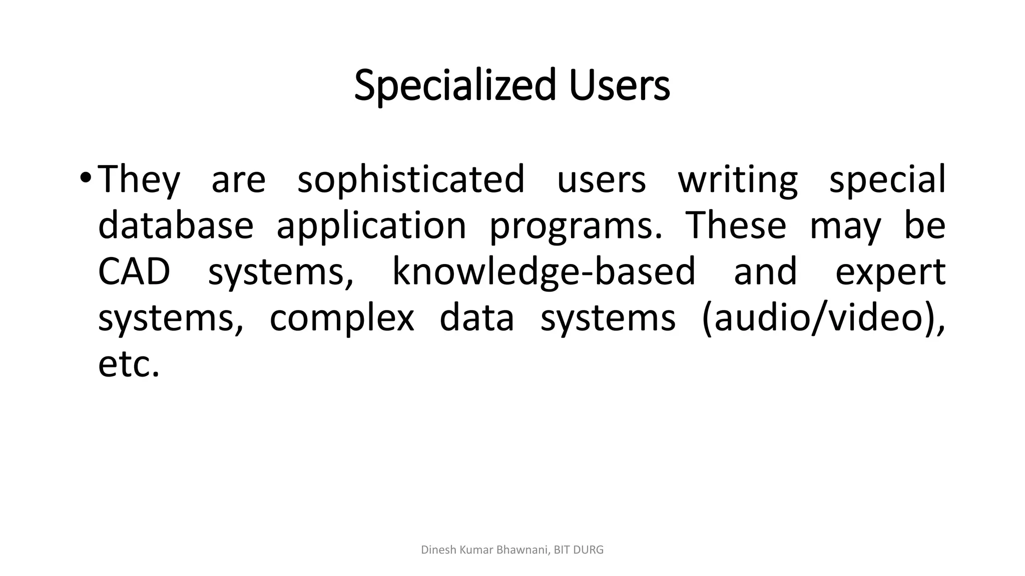 Specialized Users
•They are sophisticated users writing special
database application programs. These may be
CAD systems, knowledge-based and expert
systems, complex data systems (audio/video),
etc.
Dinesh Kumar Bhawnani, BIT DURG
 