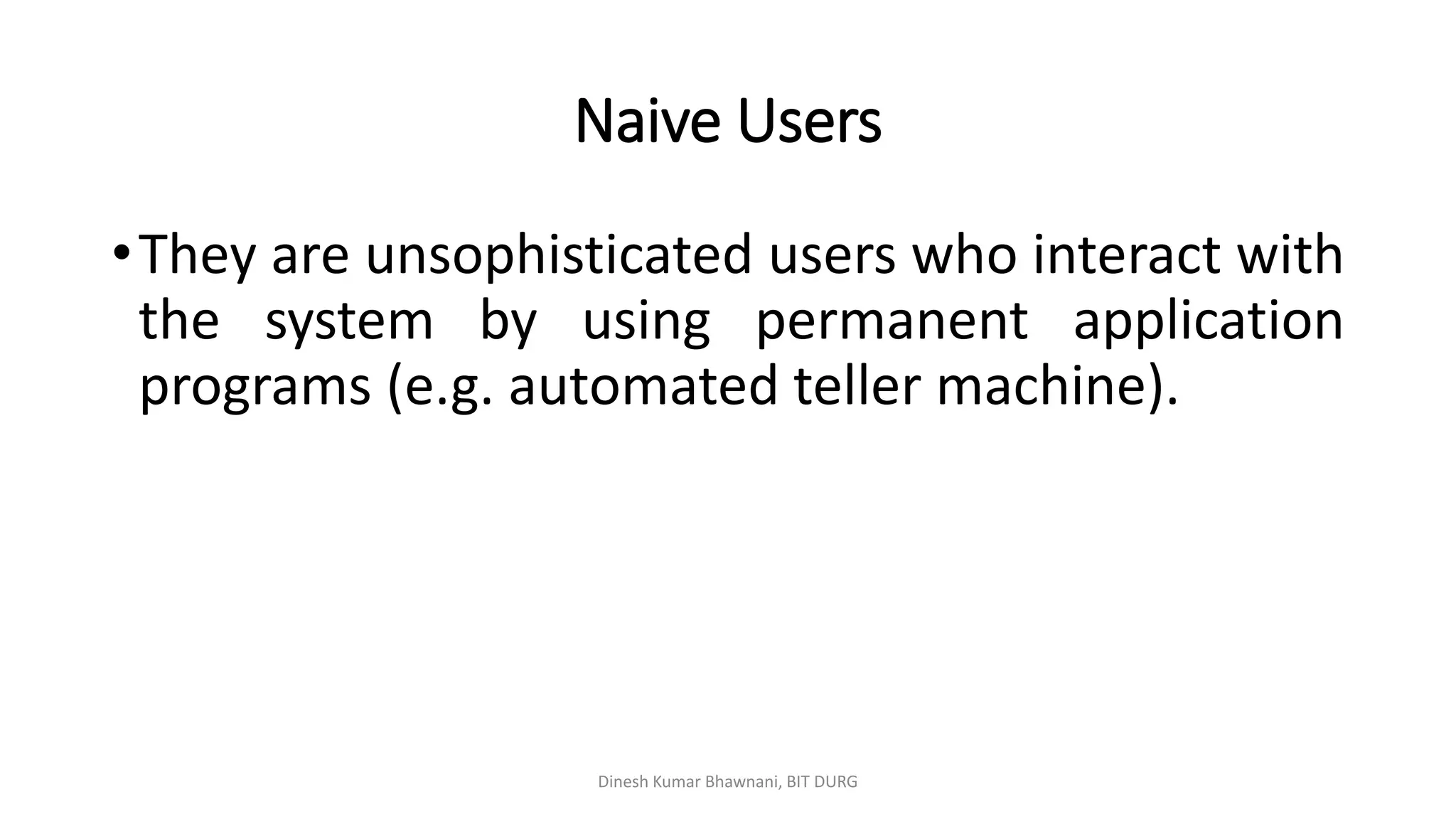 Naive Users
•They are unsophisticated users who interact with
the system by using permanent application
programs (e.g. automated teller machine).
Dinesh Kumar Bhawnani, BIT DURG
 