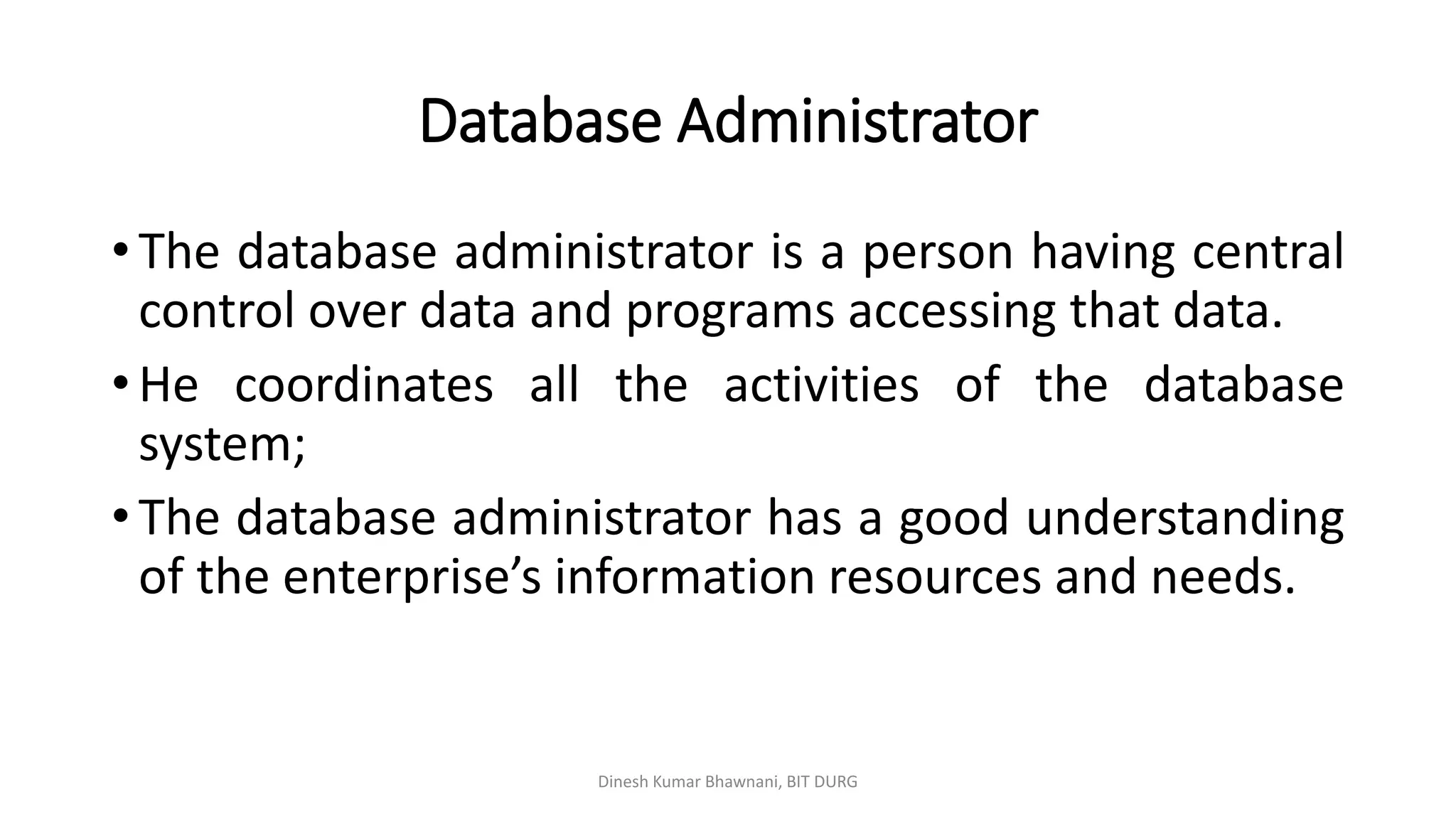 Database Administrator
• The database administrator is a person having central
control over data and programs accessing that data.
• He coordinates all the activities of the database
system;
• The database administrator has a good understanding
of the enterprise’s information resources and needs.
Dinesh Kumar Bhawnani, BIT DURG
 
