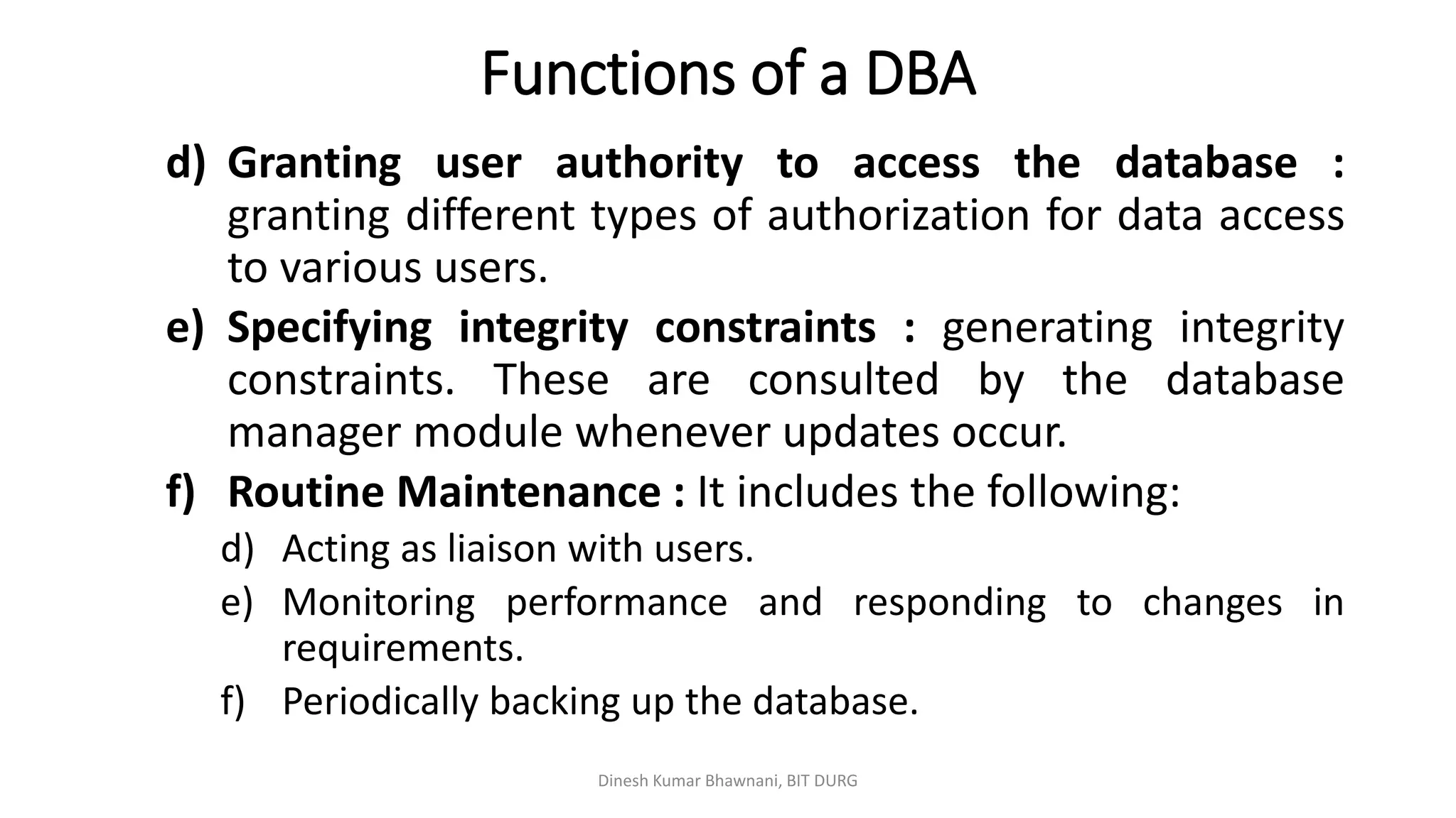Functions of a DBA
d) Granting user authority to access the database :
granting different types of authorization for data access
to various users.
e) Specifying integrity constraints : generating integrity
constraints. These are consulted by the database
manager module whenever updates occur.
f) Routine Maintenance : It includes the following:
d) Acting as liaison with users.
e) Monitoring performance and responding to changes in
requirements.
f) Periodically backing up the database.
Dinesh Kumar Bhawnani, BIT DURG
 