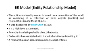 ER Model (Entity Relationship Model)
• The entity-relationship model is based on a perception of the world
as consisting of a collection of basic objects (entities) and
relationships among these objects.
• It was discovered by Peter Chen in 1976.
• It is a high-level data model.
• An entity is a distinguishable object that exists.
• Each entity has associated with it a set of attributes describing it.
• A relationship is an association among several entities.
Dinesh Kumar Bhawnani, BIT DURG
 