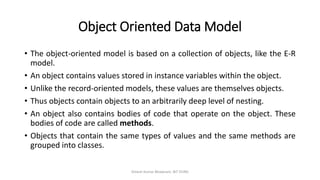 Object Oriented Data Model
• The object-oriented model is based on a collection of objects, like the E-R
model.
• An object contains values stored in instance variables within the object.
• Unlike the record-oriented models, these values are themselves objects.
• Thus objects contain objects to an arbitrarily deep level of nesting.
• An object also contains bodies of code that operate on the object. These
bodies of code are called methods.
• Objects that contain the same types of values and the same methods are
grouped into classes.
Dinesh Kumar Bhawnani, BIT DURG
 