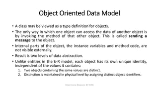 Object Oriented Data Model
• A class may be viewed as a type definition for objects.
• The only way in which one object can access the data of another object is
by invoking the method of that other object. This is called sending a
message to the object.
• Internal parts of the object, the instance variables and method code, are
not visible externally.
• Result is two levels of data abstraction.
• Unlike entities in the E-R model, each object has its own unique identity,
independent of the values it contains:
1. Two objects containing the same values are distinct.
2. Distinction is maintained in physical level by assigning distinct object identifiers.
Dinesh Kumar Bhawnani, BIT DURG
 