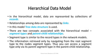 Hierarchical Data Model
• In the hierarchical model, data are represented by collections of
records.
• Relationships among data are represented by links.
• In this model Tree data structure is used.
• There are two concepts associated with the hierarchical model –
segment types and parent-child relationships.
• Segment type is similar to the record types in the network models.
• The information retrieved only by navigating from the root segment
type to the nodes segment types. Thus you can access a segment
type only via its parent segment type in the parent-child relationship.
Dinesh Kumar Bhawnani, BIT DURG
 