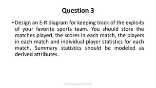 Question 3
• Design an E-R diagram for keeping track of the exploits
of your favorite sports team. You should store the
matches played, the scores in each match, the players
in each match and individual player statistics for each
match. Summary statistics should be modeled as
derived attributes.
Dinesh Kumar Bhawnani, BIT DURG
 