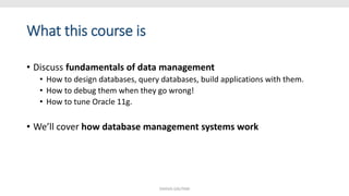 What this course is
• Discuss fundamentals of data management
• How to design databases, query databases, build applications with them.
• How to debug them when they go wrong!
• How to tune Oracle 11g.
• We’ll cover how database management systems work
SHIKHA GAUTAM
 