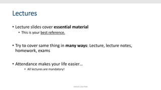 Lectures
• Lecture slides cover essential material
• This is your best reference.
• Try to cover same thing in many ways: Lecture, lecture notes,
homework, exams
• Attendance makes your life easier…
• All lectures are mandatory!
SHIKHA GAUTAM
 