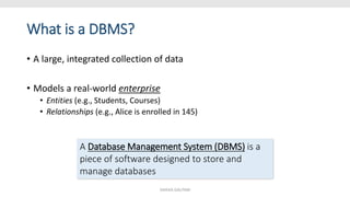 What is a DBMS?
• A large, integrated collection of data
• Models a real-world enterprise
• Entities (e.g., Students, Courses)
• Relationships (e.g., Alice is enrolled in 145)
A Database Management System (DBMS) is a
piece of software designed to store and
manage databases
SHIKHA GAUTAM
 