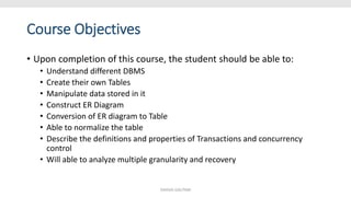 Course Objectives
• Upon completion of this course, the student should be able to:
• Understand different DBMS
• Create their own Tables
• Manipulate data stored in it
• Construct ER Diagram
• Conversion of ER diagram to Table
• Able to normalize the table
• Describe the definitions and properties of Transactions and concurrency
control
• Will able to analyze multiple granularity and recovery
SHIKHA GAUTAM
 