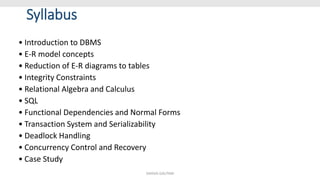 Syllabus
• Introduction to DBMS
• E-R model concepts
• Reduction of E-R diagrams to tables
• Integrity Constraints
• Relational Algebra and Calculus
• SQL
• Functional Dependencies and Normal Forms
• Transaction System and Serializability
• Deadlock Handling
• Concurrency Control and Recovery
• Case Study
SHIKHA GAUTAM
 