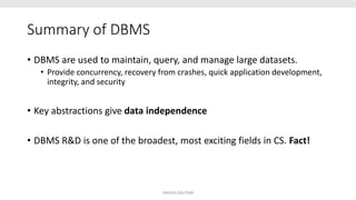 Summary of DBMS
• DBMS are used to maintain, query, and manage large datasets.
• Provide concurrency, recovery from crashes, quick application development,
integrity, and security
• Key abstractions give data independence
• DBMS R&D is one of the broadest, most exciting fields in CS. Fact!
SHIKHA GAUTAM
 