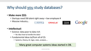 Why should you study databases?
• Make more $$$:
• Startups need DB talent right away = low employee #
• Massive industry…
• Intellectual:
• Science: data poor to data rich
• No idea how to handle the data!
• Fundamental ideas to/from all of CS:
• Systems, theory, AI, logic, stats, analysis….
Many great computer systems ideas started in DB.
SHIKHA GAUTAM
 