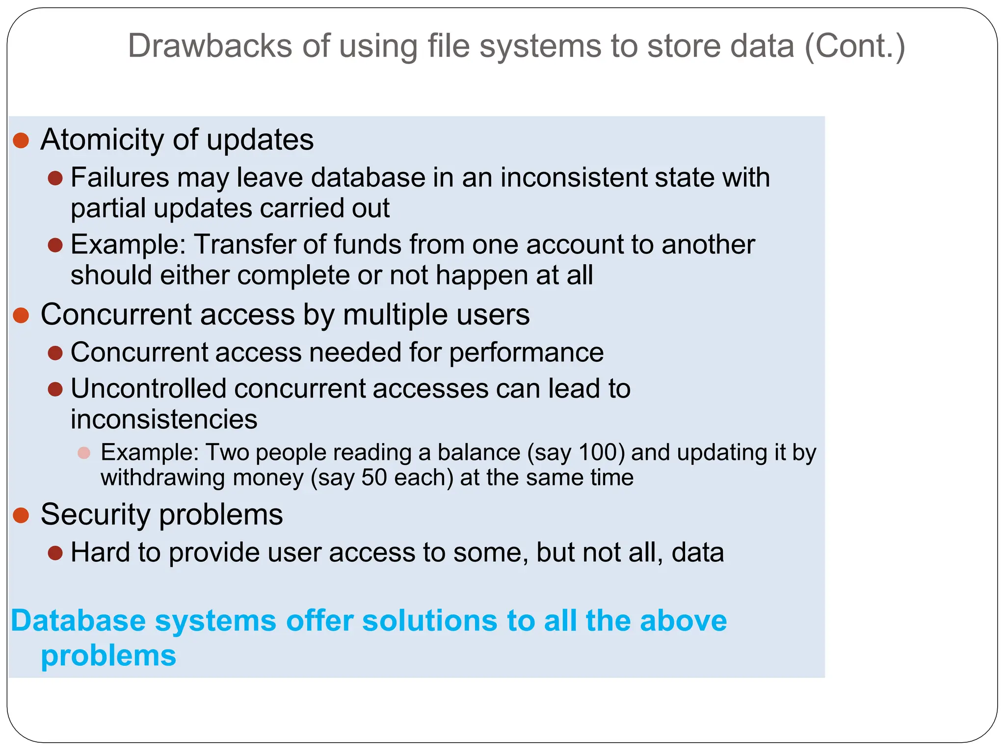 Drawbacks of using file systems to store data (Cont.)
⚫ Atomicity of updates
⚫ Failures may leave database in an inconsistent state with
partial updates carried out
⚫ Example: Transfer of funds from one account to another
should either complete or not happen at all
⚫ Concurrent access by multiple users
⚫ Concurrent access needed for performance
⚫ Uncontrolled concurrent accesses can lead to
inconsistencies
⚫ Example: Two people reading a balance (say 100) and updating it by
withdrawing money (say 50 each) at the same time
⚫ Security problems
⚫ Hard to provide user access to some, but not all, data
Database systems offer solutions to all the above
problems
 