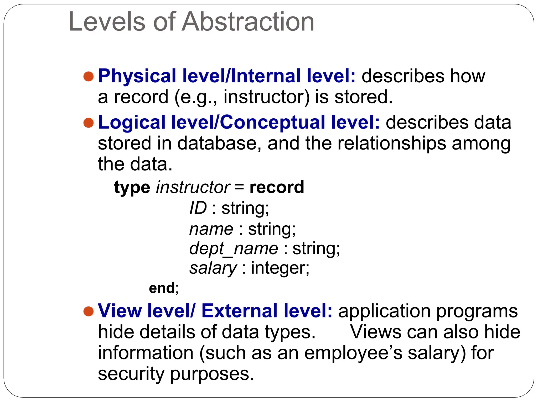 Levels of Abstraction
⚫Physical level/Internal level: describes how
a record (e.g., instructor) is stored.
⚫Logical level/Conceptual level: describes data
stored in database, and the relationships among
the data.
type instructor = record
ID : string;
name : string;
dept_name : string;
salary : integer;
end;
⚫View level/ External level: application programs
hide details of data types. Views can also hide
information (such as an employee’s salary) for
security purposes.
 