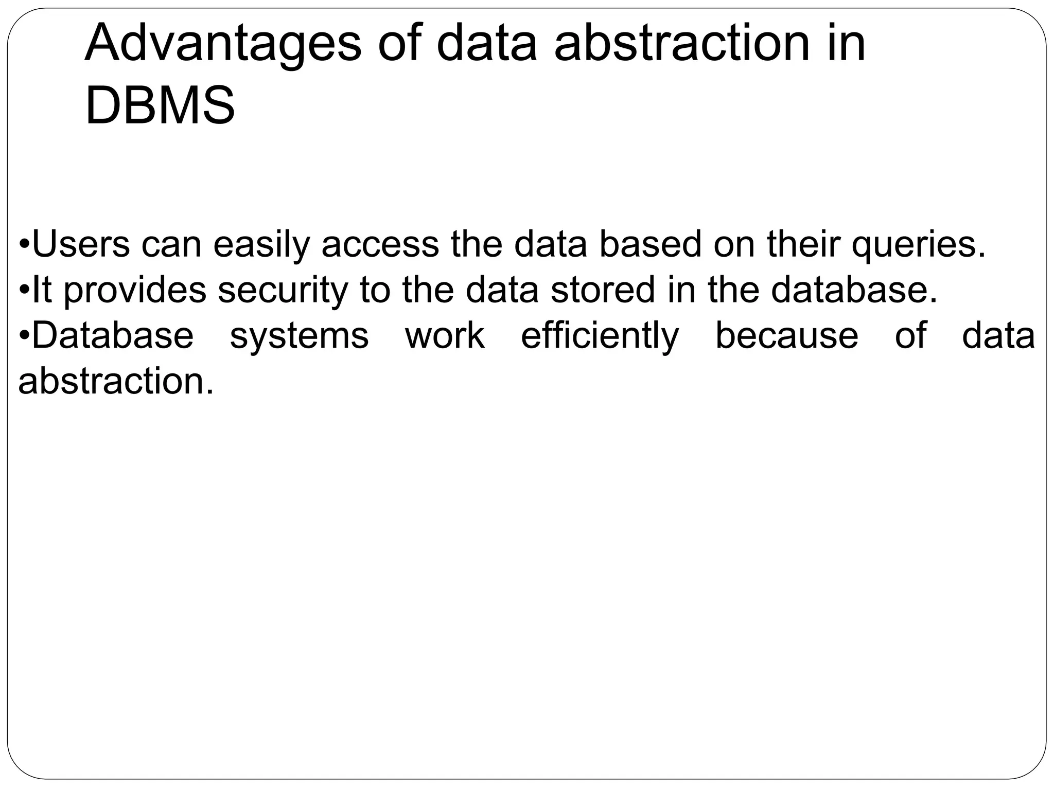 Advantages of data abstraction in
DBMS
•Users can easily access the data based on their queries.
•It provides security to the data stored in the database.
•Database systems work efficiently because of data
abstraction.
 