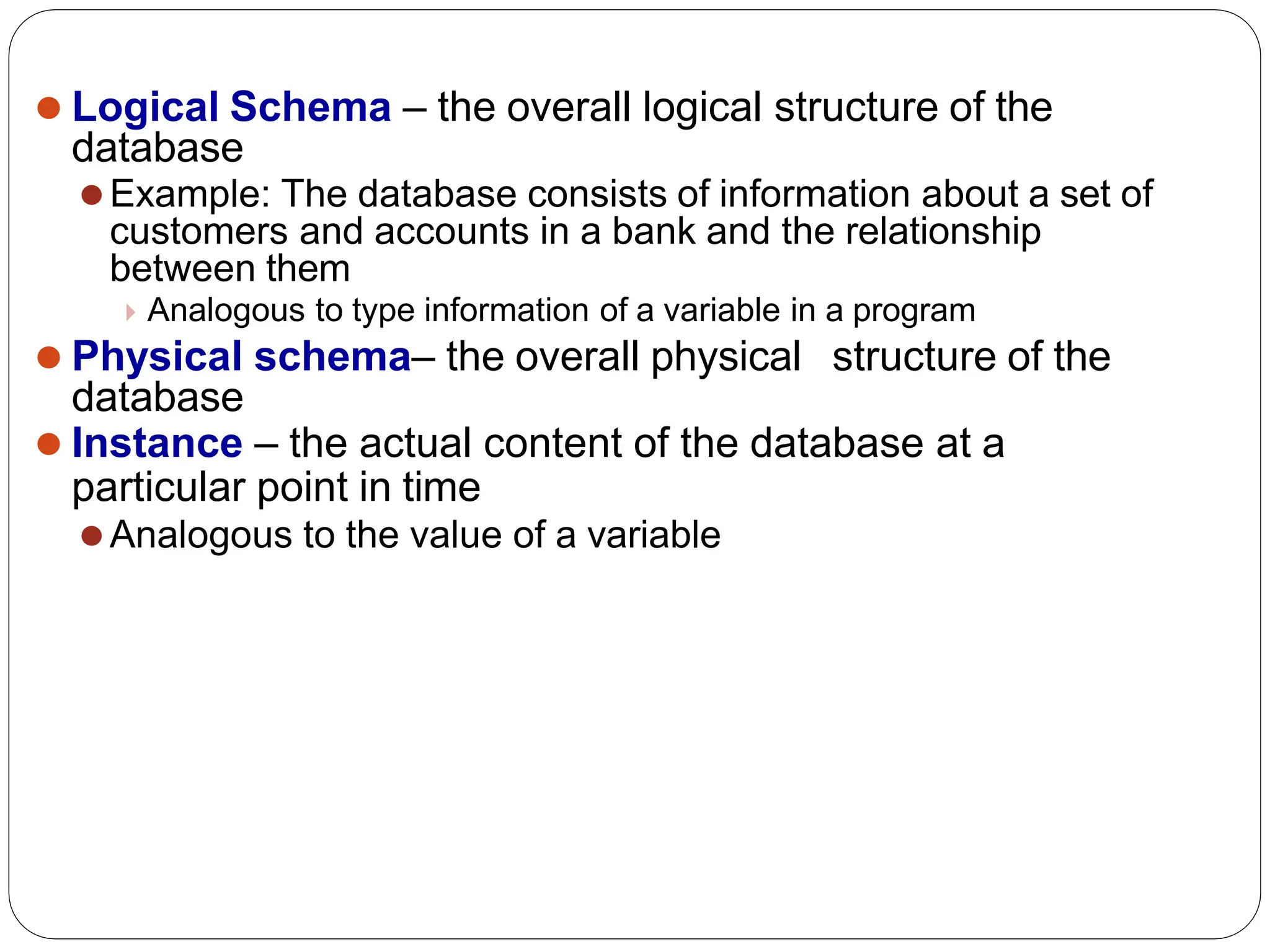 ⚫ Logical Schema – the overall logical structure of the
database
⚫Example: The database consists of information about a set of
customers and accounts in a bank and the relationship
between them
Analogous to type information of a variable in a program
⚫ Physical schema– the overall physical structure of the
database
⚫ Instance – the actual content of the database at a
particular point in time
⚫Analogous to the value of a variable
 